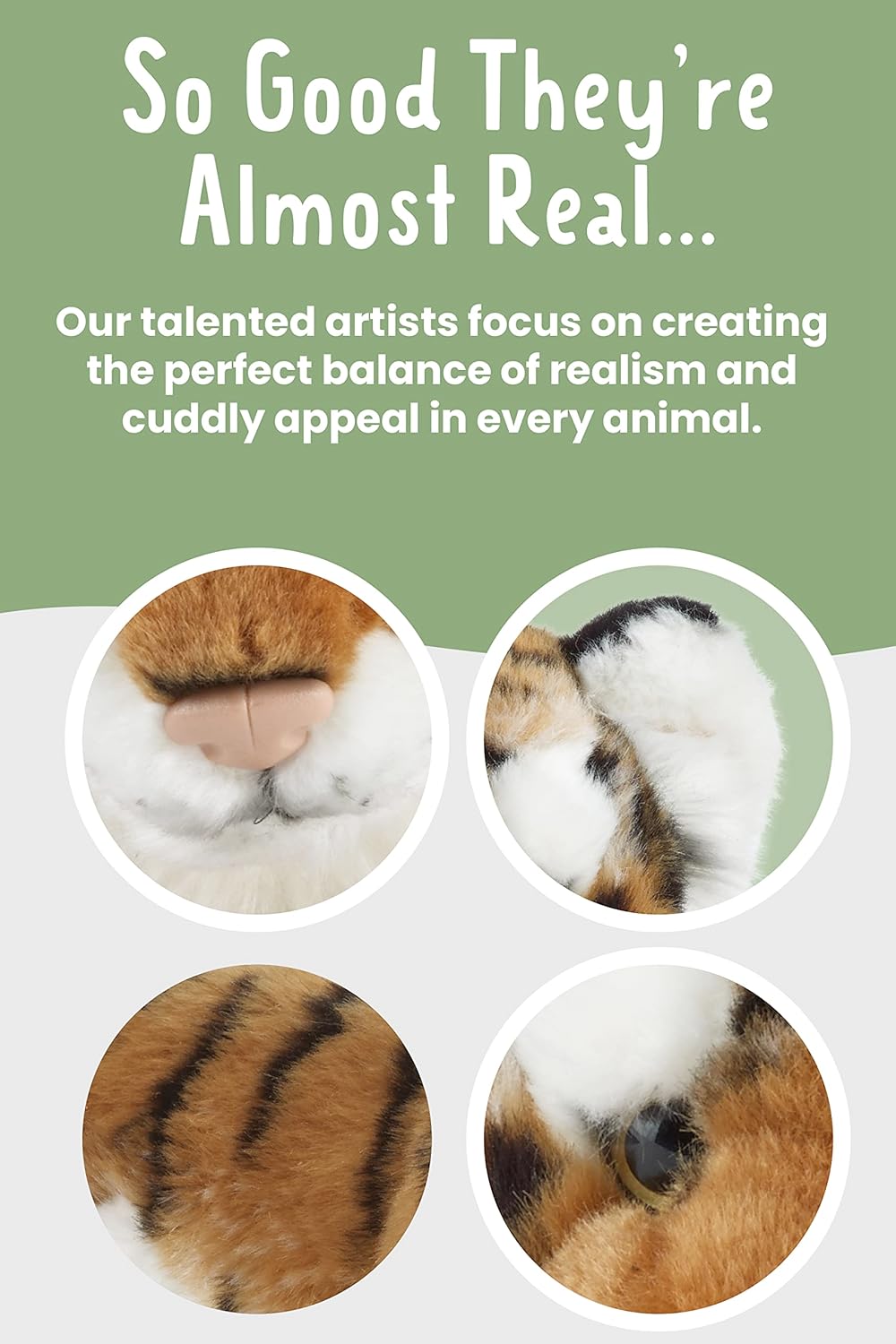 Reads - So good they're almost real. Our talented artists focus on creating the perfect balance of realism and cuddly appeal in every animal.